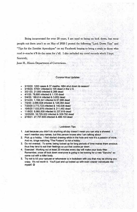 Being incaceraed for ver 20 year, | am use 10 being on lock down, . most eople out there aen’t so o May of 2020 1 posted the following *Lock Down Tips” “Tips for the Zombie Apocalypse” on my Ficcbook boping 1o bing sk o those who. o the same fory’al. 130 included my covidreconls wivch 1 kept.  resd t-masbe i Siacerd, Juan H. linois Depariment of Corrections.  (Corona-Vius Updtes.  31020 1200 case 8 37 demtha. NBA st cown 5 s 1620, 5700+ e &.105 Gead g US 32120, 21,00 deced .26 doxd  4120 78,000 iected §1.135 dead  520 186,014 deced 8 3852 dend /1420, 1.158.341 loced & 67,698 doad 71220 2,625,828 decie & 128,084 deac. 772020 3773723 fectsd & 140,536 dead 101820 7533976 fectd 8 21142 doad 111820 5,885,503 feced 8 237618 dead 1272620 18.725.322 ricied § 329752 desd * 2621, 27,757,600 ieced &.488.103 dead  Locksoun Tos  1. Justbecause you et 6o anyting a1 day dossnl mn you can ki  showed. | ‘wont merkion any names, ut 45 person knows who | am taking abot  2. Pk up 8 hobby. | st sarid rawing whie n the hle d now s  pasion of i, A 5, inge watzhing The Foster” & not 8 hobby  3. Do ot overeat To ome, beingfocked up forong prods of e makes them anous. s iy 105 et eeings 50 tht okl down  4. Exercel Workingout ot leat 20 mises ovry day il make your body (e Remember, cnce o ock down avaryon s §ong 5 be lookng for & new Sancha 80 o ou weh & kar body  5. Try ot o ki your spouse orwhomeve i n oo i you ha maybe hing ou . v Vo v up ckd s wh v i he myset. 